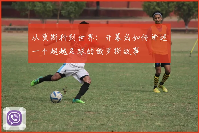 从莫斯科到世界：开幕式如何讲述一个超越足球的俄罗斯故事